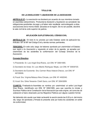 TITULO VIII.
DE LA DISOLUCION Y LIQUIDACION DE LA ASOCIACION
ARTÍCULO 37.- La asociación se disolverá por acuerdo de sus miembros tomado
en asamblea extraordinaria. Producida la disolución y liquidación se cancelarán las
obligaciones pendientes de pago y el haber neto resultante será entregado a otras
asociaciones de la misma índole ubicadas en la región. De no ser posible, decidirá
la sala civil de la corte superior de justicia.
APLICACIÓN SUPLETORIA DEL CÓDIGO CIVIL
ARTÍCULO 38.- En todo lo no previsto por este Estatuto serán de aplicación los
Artículos 80º al 98º del Código Civil y demás normas pertinentes.
TERCERO.- En este acto, luego de haberse aprobado por unanimidad el Estatuto
que regirá a la Asociación y siguiendo el orden de la agenda, se aprueba por
unanimidad de los asistentes la conformación del Consejo Directivo de la
Asociación.
Consejo Directivo:
1) Presidente: Sr. Luis Angel Diaz Rivera, con DNI. Nº 30841885.
2) Secretario de Actas: Sr. Luis Alberto Rodriguez Mayta, con DNI. Nº 30839720.
3) Secretario de Economía: Sra. Carmen Rosa Astacie Checco, con DNI. Nº
46726908.
4) Fiscal: Sra. Virginia Rebeca Nina Chicata, con DNI. Nº 4492040.
5) Vocal: Sra. Silvia Yessenia Chañi Saico, con DNI. Nº 30843899.
CUARTO: Finalizada la Asamblea se nombra por unanimidad al señor Luis Angel
Diaz Rivera, identificado con DNI. Nº 30841885, para que suscriba la minuta y
Escritura Pública de la Constitución de la Asociaciónque esta origine, así como las de
aclaración si fuera observado por los Registros Públicos por alguna cuestión formal.
No habiendo otro asunto que tratar se levantó la sesión siendo las 9.20 p.m. del mismo
día, luego de aprobada y firmada la presente acta por todos los asistentes en señal
de conformidad.
 