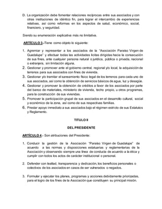 D. La organización debe fomentar relaciones recíprocas entre sus asociados y con
otras instituciones de idéntico fin, para lograr el intercambio de experiencias
relativas, así como reformas en los aspectos de salud, económico, social,
financiero, y seguridad.
Siendo su enumeración explicativa más no limitativa.
ARTÍCULO 3.-Tiene como objeto lo siguiente:
1. Agremiar y representar a los asociados de la “Asociación Paraíso Virgen de
Guadalupe” y efectuar todas las actividades licitas dirigidas hacia la consecución
de sus fines, ante cualquier persona natural o jurídica, pública o privada, nacional
o extranjera, sin limitación alguna.
2. Gestionar y promover ante el gobierno central, regional y/o local, la adquisición de
terrenos para sus asociados con fines de vivienda.
3. Gestionar y/o tramitar el saneamiento físico legal de los terrenos para cada uno de
sus asociados, así como la obtención de servicios básicos de agua, luz y desagüe.
4. Gestionar y promover la obtención de créditos a favor de los asociados por parte
del banco de materiales, ministerio de vivienda, techo propio, u otros programas,
para la construcción de sus viviendas.
5. Promover la participación grupal de sus asociados en el desarrollo cultural, social
y económico de la zona, así como de sus respectivas familias.
6. Prestar apoyo inmediato a sus asociados bajo el régimen estricto de sus Estatutos
y Reglamento.
TITULO II
DEL PRESIDENTE
ARTÍCULO 4.- Son atribuciones del Presidente:
1. Conducir la gestión de la Asociación “Paraíso Virgen de Guadalupe” de
acuerdo a las normas y disposiciones estatuarias y reglamentarias de la
Asociación y observando siempre una línea de conducta de acuerdo a la ética y
cumplir con todos los actos de carácter institucional o personal.
2. Defender con lealtad, transparencia y dedicación, los beneficios personales o
colectivos de los asociados en casos de ser vulnerados o negados.
3. Formular y ejecutar los planes, programas y acciones debidamente priorizadas,
para el logro de los fines de la Asociación que constituyen su principal misión.
 