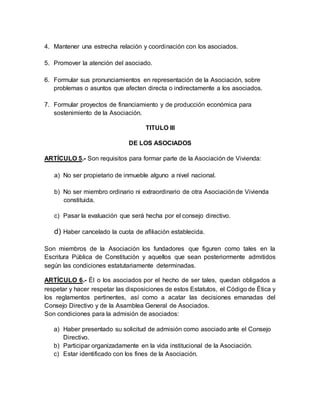 4. Mantener una estrecha relación y coordinación con los asociados.
5. Promover la atención del asociado.
6. Formular sus pronunciamientos en representación de la Asociación, sobre
problemas o asuntos que afecten directa o indirectamente a los asociados.
7. Formular proyectos de financiamiento y de producción económica para
sostenimiento de la Asociación.
TITULO III
DE LOS ASOCIADOS
ARTÍCULO 5.- Son requisitos para formar parte de la Asociación de Vivienda:
a) No ser propietario de inmueble alguno a nivel nacional.
b) No ser miembro ordinario ni extraordinario de otra Asociaciónde Vivienda
constituida.
c) Pasar la evaluación que será hecha por el consejo directivo.
d) Haber cancelado la cuota de afiliación establecida.
Son miembros de la Asociación los fundadores que figuren como tales en la
Escritura Pública de Constitución y aquellos que sean posteriormente admitidos
según las condiciones estatutariamente determinadas.
ARTÍCULO 6.- Él o los asociados por el hecho de ser tales, quedan obligados a
respetar y hacer respetar las disposiciones de estos Estatutos, el Código de Ética y
los reglamentos pertinentes, así como a acatar las decisiones emanadas del
Consejo Directivo y de la Asamblea General de Asociados.
Son condiciones para la admisión de asociados:
a) Haber presentado su solicitud de admisión como asociado ante el Consejo
Directivo.
b) Participar organizadamente en la vida institucional de la Asociación.
c) Estar identificado con los fines de la Asociación.
 