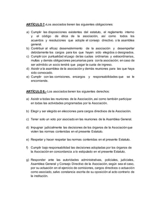 ARTÍCULO 7.-Los asociados tienen las siguientes obligaciones:
a) Cumplir las disposiciones existentes del estatuto, el reglamento interno
y el código de ética de la asociación, así como todos los
acuerdos y resoluciones que adopte el consejo directivo. o la asamblea
general.
b) Contribuir al eficaz desenvolvimiento de la asociación y desempeñar
debidamente los cargos para los que hayan sido elegidos o designados.
c) Cumplir con puntualidad el pago de las cuotas ordinarias y extraordinarias,
multas y demás obligaciones pecuniarias para conla asociación; en caso de
ser admitido un socio tendrá que pagar la cuota de ingreso.
d) Asistir a la asamblea de la asociación y demás reuniones para las que haya
sido convocado.
e) Cumplir con las comisiones, encargos y responsabilidades que se le
encomiende.
ARTÍCULO 8.- Los asociados tienen los siguientes derechos:
a) Asistir a todas las reuniones de la Asociación, así como también participar
en todas las actividades programadas por la Asociación.
b) Elegir y ser elegido en elecciones para cargos directivos de la Asociación.
c) Tener solo un voto por asociado en las reuniones de la Asamblea General.
d) Impugnar judicialmente las decisiones de los órganos de la Asociaciónque
violen las normas contenidas en el presente Estatuto.
e) Respetar y hacer respetar las normas contenidas en el presente Estatuto.
f) Cumplir bajo responsabilidad las decisiones adoptadas por los órganos de
la Asociación en concordancia a lo estipulado en el presente Estatuto.
g) Responder ante las autoridades administrativas, policiales, judiciales,
Asamblea General y Consejo Directivo de la Asociación, según sea el caso,
por su actuación en el ejercicio de comisiones, cargos directivos o actuación
como asociado, salvo constancia escrita de su oposición al acto contrario de
la institución.
 