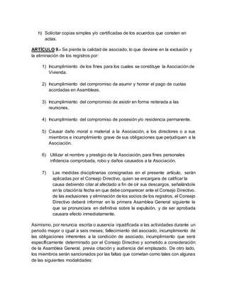 h) Solicitar copias simples y/o certificadas de los acuerdos que consten en
actas.
ARTÍCULO 9.- Se pierde la calidad de asociado, lo que deviene en la exclusión y
la eliminación de los registros por:
1) Incumplimiento de los fines para los cuales se constituye la Asociación de
Vivienda.
2) Incumplimiento del compromiso de asumir y honrar el pago de cuotas
acordadas en Asambleas.
3) Incumplimiento del compromiso de asistir en forma reiterada a las
reuniones.
4) Incumplimiento del compromiso de posesión y/o residencia permanente.
5) Causar daño moral o material a la Asociación, a los directores o a sus
miembros e incumplimiento grave de sus obligaciones que perjudiquen a la
Asociación.
6) Utilizar el nombre y prestigio de la Asociación, para fines personales
infidencia comprobada, robo y daños causados a la Asociación.
7) Las medidas disciplinarias consignadas en el presente artículo, serán
aplicadas por el Consejo Directivo, quien se encargara de calificar la
causa debiendo citar al afectado a fin de oír sus descargos, señalándole
en la citaciónla fecha en que debe comparecer ante el Consejo Directivo.
de las exclusiones y eliminación de los socios de los registros, el Consejo
Directivo deberá informar en la primera Asamblea General siguiente la
que se pronunciara en definitiva sobre la expulsión, y de ser aprobada
causara efecto inmediatamente.
Asimismo, por renuncia escrita o ausencia injustificada a las actividades durante un
periodo mayor o igual a seis meses; fallecimiento del asociado, incumplimiento de
las obligaciones inherentes a la condición de asociado, incumplimiento que será
específicamente determinado por el Consejo Directivo y sometido a consideración
de la Asamblea General, previa citación y audiencia del emplazado. De otro lado,
los miembros serán sancionados por las faltas que cometan como tales con algunas
de las siguientes modalidades:
 