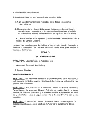 A. Amonestación verbal o escrita.
B. Suspensión hasta por seis meses de todo beneficio social.
B.1. En caso de incumplimiento reiterado o grave de sus obligaciones
como miembro.
B.2.Incumplimiento en el pago de las cuotas fijadas por el Consejo Directivo
por seis meses consecutivos, o de cuatro cuotas alternada en el periodo
de seis meses o de ocho cuotas alternadas en el periodo de doce meses.
B.3.La reiteración en estos supuestos puede causar la exclusión del asociado a
decisión del Consejo Directivo.
Los derechos y acciones que les hubiere correspondido, estarán destinados a
beneficiar a excedentes que resulten calificados como aptos para integrar la
Asociación de Vivienda.
TITULO IV.
DE LA ORGANIZACIÓN
ARTÍCULO 10.- Los órganos de la Asociación son:
- La Asamblea General de Asociados, y
- El Consejo Directivo.
De la Asamblea General
ARTÍCULO 11.- La Asamblea General es el órgano supremo de la Asociación, y
está integrada por todos aquellos miembros de la misma que estén aptos y en
ejercicio de sus derechos.
ARTÍCULO 12.- Las reuniones de la Asamblea General pueden ser Ordinarias y
Extraordinarias. La Asamblea General Ordinaria se reunirá durante el primer
trimestre de cada año calendario, y la Asamblea General Extraordinaria, en todas
las oportunidades en que lo juzgue conveniente el Consejo Directivo con agenda
especifica.
ARTÍCULO 13.- La Asamblea General Ordinaria se reunirá durante el primer día
de cada mes calendario, con el objeto de: A. Velar por el cumplimiento de sus
fines.
 