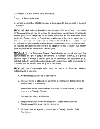 B. Velar por la buena marcha de la Asociación.
C. Conocer la memoria anual.
D. Aprobar las cuentas, el balance anual y el presupuesto que presente el Consejo
Directivo.
ARTÍCULO 14.- Las Asambleas Generales se constituirán en primera convocatoria
con la concurrencia de más de la mitad de los asociados y en segunda convocatoria
con los que asistan, adoptando sus acuerdos con el voto de más de la mitad de los
asistentes. Para modificar los Estatutos o para disolver la Asociaciónse requiere en
primera convocatoria la asistencia de más de la mitad de los asociados. Los
acuerdos se adoptan con el voto de más de la mitad de los miembros concurrentes.
En segunda convocatoria, los acuerdos se adoptan con los asociados que asistan
y que representen no menos de la décima parte.
ARTÍCULO 15.- La Asamblea General Extraordinaria se reunirá en todas las
oportunidades en que lo juzgue conveniente el Consejo Directivo, o a pedido
expreso de por lo menos la décima parte de los asociados. Los asociados, en su
solicitud, deberán indicar el objeto de la petición, debiéndose tratar únicamente en
la reunión el o los asuntos para los que fue convocada.
ARTÍCULO 16.- Corresponde entre otros asuntos a la Asamblea General
Extraordinaria lo siguiente:
A. Modificar los Estatutos de la Asociación.
B. Resolver sobre la adquisición, gravamen o enajenación de los bienes de
propiedad de la Asociación.
C. Modificar la cuantía de las cuotas ordinarias o extraordinarias que haya
aprobado el Consejo Directivo.
D. Disolver y liquidar la Asociación.
E. Aceptar la renuncia de los miembros del Consejo Directivo de la
Asociación y elegir a sus nuevos miembros.
F. Otras de carácter urgente que considere el Consejo Directivo de la
Asociación.
 