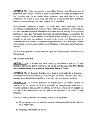 ARTÍCULO 17.- Toda convocatoria a Asamblea General será efectuada por el
presidente del Consejo Directivo a través de esquelas con cargo de recepción en
los domicilios que los asociados hayan señalado, para tales efectos con una
anterioridad no menor a cinco días a la fecha de la celebración de la asamblea,
haciendo constar el lugar, día, hora y objeto de la asamblea.
Podrá también celebrarse la reunión, sin previo aviso, en el caso que todos los
miembros asociados titulares de la Asociación estuvieran presentes y manifestaran
su deseo de celebrar la Asamblea General sin convocatoria previa y su acuerdo con
los temas a tratar. Las Asambleas Generales serán presididas por el presidente del
Consejo Directivo, Vicepresidente o por el Secretario en ausencia del titular, o en su
defecto por el socio más antiguo, presente en la misma, o el designado por la
Asamblea General, actuara como secretario y/o secretaria de la Asamblea General
el que ocupe el mismo cargo en el Consejo Directivo o el designado por la Asamblea
General.
En todo lo no previsto en este Estatuto, rigen las disposiciones señaladas en el
Código Civil.
Del Consejo Directivo
ARTÍCULO 18.- La Asociación, será dirigida y administrada por un Consejo
Directivo, compuesto por 06 miembros, los cuales son los siguientes: Presidente,
Secretario de Actas, Secretario de Economía, Fiscal y Vocal.
ARTÍCULO 19.- El Consejo Directivo es el órgano encargado de la dirección y
administración de la Asociación y se reunirá, por los menos, una vez cada mes, y
cuantas veces lo solicite el presidente o la mitad más uno de sus miembros.
ARTÍCULO 20.- El Consejo Directivo es elegido por la Asamblea General de
asociados por un periodo de 02 años, pudiendo ser reelegidos por igual periodo,
vencido el plazo de designación del Consejo Directivo, se entenderá prorrogada sus
funciones solo a efectos de convocar a elecciones e instalación del nuevo Consejo
Directivo.
Son atribuciones y deberes del Consejo Directivo los siguientes:
A. Propender por todos los medios a su alcance la consecución de los objetivos
de la Asociación.
B. Dirigirla y administrar sus bienes.
 