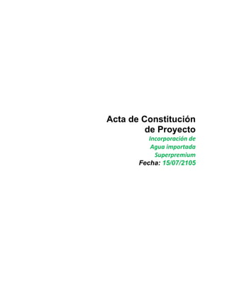 Acta de Constitución
de Proyecto
Incorporación	
  de	
  
Agua	
  importada	
  
Superpremium
Fecha: 15/07/2105	
  
 