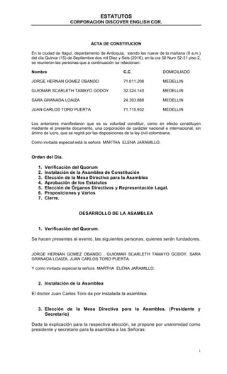 ESTATUTOS
CORPORACION DISCOVER ENGLISH COR.
1
ACTA DE CONSTITUCION
En la ciudad de Itaguí, departamento de Antioquia, siendo las nueve de la mañana (9 a.m.)
del día Quince (15) de Septiembre dos mil Diez y Seis (2016), en la cra 50 Num 52-31 piso 2,
se reunieron las personas que a continuación se relacionan:
Nombre C.C. DOMICILIADO
JORGE HERNAN GOMEZ OBANDO 71.611.208 MEDELLIN
GUIOMAR SCARLETH TAMAYO GODOY 32.324.140 MEDELLIN
SARA GRANADA LOAIZA 24.393.888 MEDELLIN
JUAN CARLOS TORO PUERTA 71.715.932 MEDELLIN
Los anteriores manifestaron que es su voluntad constituir, como en efecto constituyen
mediante el presente documento, una corporación de carácter nacional e internacional, sin
ánimo de lucro, que se regirá por las disposiciones de la ley civil colombiana.
Como invitada especial está la señora MARTHA ELENA JARAMILLO.
Orden del Día.
1. Verificación del Quorum
2. Instalación de la Asamblea de Constitución
3. Elección de la Mesa Directiva para la Asamblea
4. Aprobación de los Estatutos
5. Elección de Órganos Directivos y Representación Legal.
6. Proposiciones y Varios
7. Cierre.
DESARROLLO DE LA ASAMBLEA
1. Verificación del Quorum.
Se hacen presentes al evento, las siguientes personas, quienes serán fundadores.
JORGE HERNAN GOMEZ OBANDO , GUIOMAR SCARLETH TAMAYO GODOY, SARA
GRANADA LOAIZA, JUAN CARLOS TORO PUERTA.
Y como invitada especial la señora MARTHA ELENA JARAMILLO.
2. Instalación de la Asamblea
El doctor Juan Carlos Toro da por instalada la asamblea.
3. Elección de la Mesa Directiva para la Asamblea. (Presidente y
Secretario)
Dada la explicación para la respectiva elección, se propone por unanimidad como
presidente y secretario para la asamblea a las Señoras:
 