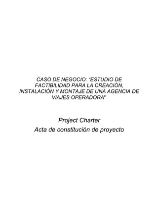CASO DE NEGOCIO: “ESTUDIO DE
FACTIBILIDAD PARA LA CREACIÓN,
INSTALACIÓN Y MONTAJE DE UNA AGENCIA DE
VIAJES OPERADORA”
Project Charter
Acta de constitución de proyecto
 