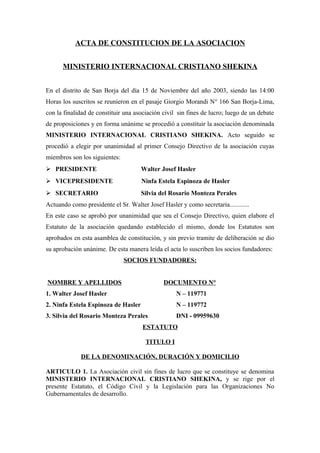 ACTA DE CONSTITUCION DE LA ASOCIACION


      MINISTERIO INTERNACIONAL CRISTIANO SHEKINA


En el distrito de San Borja del día 15 de Noviembre del año 2003, siendo las 14:00
Horas los suscritos se reunieron en el pasaje Giorgio Morandi N° 166 San Borja-Lima,
con la finalidad de constituir una asociación civil sin fines de lucro; luego de un debate
de proposiciones y en forma unánime se procedió a constituir la asociación denominada
MINISTERIO INTERNACIONAL CRISTIANO SHEKINA. Acto seguido se
procedió a elegir por unanimidad al primer Consejo Directivo de la asociación cuyas
miembros son los siguientes:
 PRESIDENTE                         Walter Josef Hasler
 VICEPRESIDENTE                      Ninfa Estela Espinoza de Hasler
 SECRETARIO                         Silvia del Rosario Monteza Perales
Actuando como presidente el Sr. Walter Josef Hasler y como secretaria............
En este caso se aprobó por unanimidad que sea el Consejo Directivo, quien elabore el
Estatuto de la asociación quedando establecido el mismo, donde los Estatutos son
aprobados en esta asamblea de constitución, y sin previo tramite de deliberación se dio
su aprobación unánime. De esta manera leída el acta lo suscriben los socios fundadores:
                               SOCIOS FUNDADORES:


NOMBRE Y APELLIDOS                            DOCUMENTO N°
1. Walter Josef Hasler                             N – 119771
2. Ninfa Estela Espinoza de Hasler                 N – 119772
3. Silvia del Rosario Monteza Perales              DNI - 09959630
                                      ESTATUTO

                                       TITULO I

             DE LA DENOMINACIÓN, DURACIÓN Y DOMICILIO

ARTICULO 1. La Asociación civil sin fines de lucro que se constituye se denomina
MINISTERIO INTERNACIONAL CRISTIANO SHEKINA, y se rige por el
presente Estatuto, el Código Civil y la Legislación para las Organizaciones No
Gubernamentales de desarrollo.
 