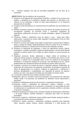 14)        Realizar cualquier otro tipo de actividad compatibles con los fines de la
      asociación

ARTICULO 5.- Son los objetivos de la asociación:
1) Promover la divulgación del conocimiento científico y cultural en los sectores mas
    amplios y marginales de la población regional, para permitir su utilización en la
    solución de sus problemas y forjar un mejor aprovechamiento en su formación
    personal ante la sociedad.
2) Canalizar ayuda humanitaria y/o asistencial hacia la población mas necesitada de la
    región.
3) Realizar, fomentar y promover mediante la acción directa, de estudios, proyectos de
    investigación científica, de inversión social y económica, programas de
    capacitación, publicación de textos y/o revistas orientadas a apoyar al desarrollo
    regional.
4) Promover, Fundar y administrar casas de reposo y casa – hogar para niños,
    adolescentes y personas de tercera edad, logrando la participación cívica de ellos
    mismos en la comunidad.
5) Promover acciones que tengan como objeto la generación y promoción de empleos,
    plazas y puestos de trabajo, fundamentalmente sobre los valores de la fe cristiana y
    mediante la difusión y/o enseñanza de la formación del trabajador cristiano.
6) Promover la realización de programas y cursos de capacitación técnica, laboral,
    tecnológica y científica orientados a lograr la transformación o reconvención laboral
    existente en nuestro medio con el objeto de cubrir actuales y/o nuevos puestos de
    trabajo.
7) Organizar, promover, fundar, administrar y dirigir centros de enseñanza en
    educación inicial, primaria, secundaria, instituto y Universidad, para elevar el nivel
    educativo y cultural de la comunidad sobre la base de estudios de investigación
    orientados a la formación integral de la persona, con preeminencia de los valores
    fundamentales del cristianismo dentro del mensaje de nuestro Señor Jesucristo.
8) Fomentar y promover la creación de micros y pequeñas empresas: Industriales, de
    producción, de confecciones, de carpintería, de artesanía, de mecánica en general, de
    salud, de agropecuarias y/o comercio, mediante la capacitación e instrucción a
    personas desempleadas o subempleadas con capacidad de generar sus ingresos
    propios, así como, otros puestos de trabajo tan necesitados en nuestro medio.
9) La creación y desarrollo de un fondo económico rotativo.
10) Organizar, ejercer y constituir centros de consejerías y de restauración de vidas para
    brindar ayuda a las personas con problemas de abandono moral, educacional y
    emocional.
11) Elaborar e implementar proyectos de inversión y cooperación internacional.
12) Gestionar, recibir y administrar las donaciones, créditos, subsidios y otros
    destinados al cumplimiento de sus proyectos y programas; los que puedan provenir
    de instituciones en coordinación con los organismos eclesiales, públicos o privados
    y nacional o extranjeros.
13) Realizar programas de ayuda social y bienestar familiar de alimentación, salud física
    y de postas médicas, sanidad ambiental y medicinal para todas las personas
    necesitadas.
14) Construir, organizar y administrar centros médicos para brindar asistencia medica a
    las personas de escasos recursos económicos.
15) Promover, fundar, constituir y administrar comedores populares para alimentar
    niños, ancianos, madres solteras, mujeres maltratadas y a toda persona con
 
