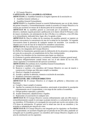  El Consejo Directivo
CAPITULO II.- DE LA ASAMBLEA GENERAL
ARTICULO 8. La Asamblea General es el órgano supremo de la asociación es:
  Asamblea General ordinaria, y
  Asamblea General Extraordinaria.
ARTICULO 9. La Asamblea General se reunirá Ordinariamente una vez al año, dentro
del primer trimestre y Extraordinariamente cuando lo acuerde el Consejo Directivo o lo
solicite por escritorio no menos de la décima parte de los asociados activos.
ARTICULO 10. La asamblea general es convocada por el presidente del consejo
directivo, mediante esquela personal o publicación en le diario oficial El Peruano u otro
de mayor circulación, con anticipación de diez (10) días si es ordinaria, y tres (03) días
si es extraordinaria, indicando hora, lugar, día y la agenda a tratar.
ARTICULO 11. Para la validez de las reuniones de asamblea general, se requiere en
primera convocatoria la concurrencia de mas de la mitad de los asociados En segunda
convocatoria basta la presencia de cualquier numero de asociados Los acuerdos se
adoptan con el voto de mas de la mitad de los miembros concurrentes.
ARTICULO 12. Son atribuciones de la asamblea General Ordinaria:
a).-Elegir a los integrantes del Consejo Directivo
b).-Definir los lineamientos generales para la elaboración de los proyectos y programas,
así como de su ejecución, en cumplimiento de los fines institucionales.
c).-Elegir a los miembros de las comisiones para lograr sus objetivos.
d).-Examinar la gestión administrativa y económica, mediante el balance general anual.
e).-Reunirse obligatoriamente cuando menos una vez al año dentro de los tres (03)
,meses siguientes a la terminación del ejercicio económico.
ARTICULO13.-Son atributos de la Asamblea General Extraordinaria:
a) Interpretar y modificar el estatuto
b) Remover o sustituir a los miembros del Consejo Directivo en caso de muerte o
    vacancia por el tiempo que falte para cumplir su mandato.
c) Disolver o liquidar la asociación.
d) Acordar y aprobar la admisión, renuncia o exclusión de asociados.
e) Nombrara comisiones especiales.
CAPITULO III.- DEL CONSEJO DIRECTIVO
ARTICULO 14. El consejo Directivo es el órgano de gobierno y direcciones con
funciones:
a) Cumplir y hacer cumplir el estatuto.
b) Aprobar los contratos de diversa naturaleza, autorizando al presidente la suscripción
    conjuntamente con el vicepresidente y con cargo de dar cuenta a la asamblea.
c) Otorgar poderes especiales y generales.
d) Aceptar donaciones, adjudicaciones o legados.
e) Representar a la asociación en cualquier acto.
ARTICULO 15. El Consejo Directivo sesiona ordinariamente cada seis (06) meses y
extraordinariamente cuando lo convoque su propia iniciativa o a solicitud de tres (03) de
sus miembros. El Presidente es le encargado de convocarlo por escrito con setenta y dos
(72) horas de anticipación. El quórum será la mitad mas uno de sus miembros y los
acuerdos se adoptaran por mayoría de votos.
ARTICULO 16. El Consejo Directivo esta integrado por los siguientes: un Presidente;
un Vicepresidente; un secretario Elegidos por un periodo de tres (03) años, pudiendo ser
reelegidos por la asamblea general. Los miembros del Consejo Directivo elegidos en el
acta de constitución son los siguientes:
 