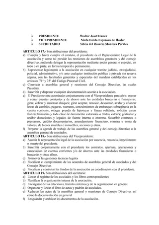      PRESIDENTE                      Walter Josef Hasler
           VICEPRESIDENTE                  Ninfa Estela Espinoza de Hasler
           SECRETARIO                      Silvia del Rosario Monteza Perales

ARTICULO 17.- Son atribuciones del presidente:
a) Cumplir y hacer cumplir el estatuto, el presidente es el Representante Legal de la
   asociación y como tal preside las reuniones de asambleas generales y del consejo
   directivo, pudiendo delegar la representación mediante poder general o especial, en
   todo o en parte, en forma temporal o permanente.
b) Representar legalmente a la asociación en cualquier tramite judicial, extrajudicial,
   policial, administrativo, y/o ante cualquier institución publica o privada sin reserva
   alguna, con las facultades generales y especiales del mandato establecidas en los
   artículos 74° y 75° del Código Procesal Civil.
c) Convocar a asamblea general y reuniones del Consejo Directivo, las cuales
   Presidirá.
d) Suscribir y disponer cualquier documentación acorde a la asociación.
e) El Presidente esta autorizado conjuntamente con el Vicepresidente para abrir, operar
   y cerrar cuentas corrientes y de ahorro ante las entidades bancarias o financieras,
   girar, cobrar y endorsar cheques; girar aceptar, renovar, descontar, avalar y afianzar
   letras de cambios, pagares, warrants, conocimientos de embarque; sobregirarse en la
   cuenta corriente, otorgar prenda de hipotecas y fianza solidaria; solicitar cartas
   fianzas bancarias y toda clase de documento valorados o títulos valores; gestionar y
   recibir donaciones y legados de fuente interna o extrema. Suscribir contratos o
   prestamos, crédito documentarios, arrendamiento financiero, compra y venta de
   valores, de bienes muebles e inmuebles, acciones y otros.
f) Preparar la agenda de trabajo de las asamblea general y del consejo directivo o la
   asamblea general de asociados.
ARTICULO 18.- Son atribuciones del Vicepresidente:
a) Asumir la representación legal de la asociación por ausencia, renuncia, impedimento
   o muerte del presidente.
b) Suscribir conjuntamente con el presidente los contratos, apertura, operaciones y
   cancelación de cuentas corrientes y/o de ahorros ante las entidades financieras o
   bancarias y otras afines.
c) Promover las gestiones técnicas legales
d) Fiscalizar el cumplimiento de los acuerdos de asamblea general de asociados y del
   Consejo Directivo.
e) Fiscalizar y controlar los fondos de la asociación en coordinación con el presidente.
ARTICULO 19. Son atribuciones del secretario:
a) Llevar el registro de los asociados y los libros correspondientes
b) Planificar la organización interna de la asociación.
c) Encargarse de las citaciones, tramites internos y de la organización en general
d) Organizar y llevar el libro de actas y padrón de asociados.
e) Redactar las actas de la asamblea general y reuniones de Consejo Directivo, así
   como la documentación en general
f) Resguardar y archivar los documentos de la asociación..
 