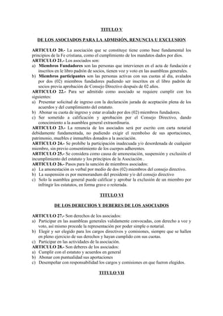 TITULO V

   DE LOS ASOCIADOS PARA LA ADMISIÓN, RENUNCIA U EXCLUSION

ARTICULO 20.- La asociación que se constituye tiene como base fundamental los
principios de la Fe cristiana, como el cumplimiento de los mandatos dados por dios.
ARTICULO 21.- Los asociados son:
a) Miembros Fundadores son las personas que intervienen en el acta de fundación e
    inscritos en le libro padrón de socios, tienen voz y voto en las asambleas generales.
b) Miembros participantes son las personas activas con sus cuotas al día, avalados
    por dos (02) miembros fundadores pudiendo ser inscritos en el libro padrón de
    socios previa aprobación de Consejo Directivo después de 02 años.
ARTICULO 22.- Para ser admitido como asociado se requiere cumplir con los
siguientes:
a) Presentar solicitud de ingreso con la declaración jurada de aceptación plena de los
    acuerdos y del cumplimiento del estatuto.
b) Abonar su cuota de ingreso y estar avalado por dos (02) miembros fundadores.
c) Ser sometido a calificación y aprobación por el Consejo Directivo, dando
    conocimiento a la asamblea general extraordinaria.
ARTICULO 23.- La renuncia de los asociados será por escrito con carta notarial
debidamente fundamentada, no pudiendo exigir el reembolso de sus aportaciones,
patrimonio, muebles e inmuebles donados a la asociación.
ARTICULO 24.- Se prohíbe la participación inadecuada y/o desordenada de cualquier
miembro, sin previo consentimiento de los cuerpos adherentes.
ARTICULO 25.- Se considera como causa de amonestación, suspensión y exclusión el
incumplimiento del estatuto y los principios de la Asociación .
ARTICULO 26.- Pasos para la sanción de miembros asociados:
a) La amonestación es verbal por medio de dos (02) miembros del consejo directivo.
b) La suspensión es por memorandum del presidente y/o del consejo directivo
c) Solo la asamblea general puede calificar y aprobar la exclusión de un miembro por
    infringir los estatutos, en forma grave o reiterada.

                                     TITULO VI

            DE LOS DERECHOS Y DEBERES DE LOS ASOCIADOS

ARTICULO 27.- Son derechos de los asociados:
a) Participar en las asambleas generales validamente convocadas, con derecho a voz y
   voto, así mismo procede la representación por poder simple o notarial.
b) Elegir y ser elegido para los cargos directivos y comisiones, siempre que se hallen
   en pleno ejercicio de sus derechos y hayan cumplido con sus cuotas.
c) Participar en las actividades de la asociación.
ARTICULO 28.- Son deberes de los asociados:
a) Cumplir con el estatuto y acuerdos en general
b) Abonar con puntualidad sus aportaciones
c) Desempeñar con responsabilidad los cargos y comisiones en que fueron elegidos.

                                     TITULO VII
 