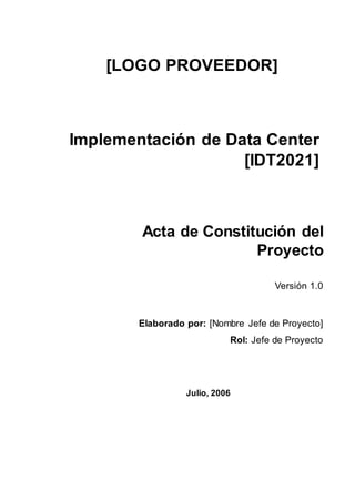 Versión 1.0
Elaborado por: [Nombre Jefe de Proyecto]
Rol: Jefe de Proyecto
Acta de Constitución del
Proyecto
Julio, 2006
Implementación de Data Center
[IDT2021]
[LOGO PROVEEDOR]
 