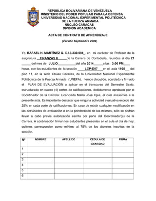 REPÚBLICA BOLIVARIANA DE VENEZUELA
MINISTERIO DEL PODER POPULAR PARA LA DEFENSA
UNIVERSIDAD NACIONAL EXPERIMENTAL POLITÉCNICA
DE LA FUERZA ARMADA
NÚCLEO CARACAS
DIVISIÓN ACADÉMICA
ACTA DE CONTRATO DE APRENDIZAJE
(Versión Septiembre 2009)
Yo, RAFAEL H. MARTÍNEZ G. C.I.3.230.594 , en mi carácter de Profesor de la
asignatura FINANZAS II de la Carrera de Contaduría, reunidos el día 21
del mes de JULIO del año 2014 a las 3:00 PM
horas, con los estudiantes de la sección LCP-D07 en el aula 1105 del
piso 11, en la sede Chuao Caracas, de la Universidad Nacional Experimental
Politécnica de la Fuerza Armada (UNEFA), hemos discutido, acordado y firmado
el PLAN DE EVALUACIÓN a aplicar en el transcurso del Semestre Sexto,
estructurado en cuatro (4) cortes de calificaciones, debidamente aprobado por el
Coordinador de la Carrera: Licenciada María José Ojea, el cual anexamos a la
presente acta. Es importante destacar que ninguna actividad evaluativa excede del
25% en cada corte de calificaciones. En caso de existir cualquier modificación en
las actividades de evaluación o en la ponderación de las mismas, sólo se podrán
llevar a cabo previa autorización escrita por parte del Coordinador(a) de la
Carrera. A continuación firman los estudiantes presentes en el aula el día de hoy,
quienes corresponden como mínimo al 75% de los alumnos inscritos en la
sección.
Nº NOMBRE APELLIDO CÉDULA DE
IDENTIDAD
FIRMA
1
2
3
4
5
6
 