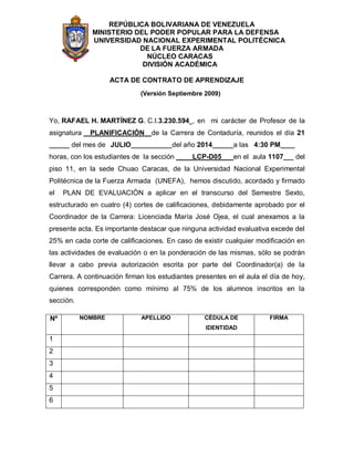 REPÚBLICA BOLIVARIANA DE VENEZUELA
MINISTERIO DEL PODER POPULAR PARA LA DEFENSA
UNIVERSIDAD NACIONAL EXPERIMENTAL POLITÉCNICA
DE LA FUERZA ARMADA
NÚCLEO CARACAS
DIVISIÓN ACADÉMICA
ACTA DE CONTRATO DE APRENDIZAJE
(Versión Septiembre 2009)
Yo, RAFAEL H. MARTÍNEZ G. C.I.3.230.594 , en mi carácter de Profesor de la
asignatura PLANIFICACIÓN de la Carrera de Contaduría, reunidos el día 21
del mes de JULIO del año 2014 a las 4:30 PM
horas, con los estudiantes de la sección LCP-D05 en el aula 1107 del
piso 11, en la sede Chuao Caracas, de la Universidad Nacional Experimental
Politécnica de la Fuerza Armada (UNEFA), hemos discutido, acordado y firmado
el PLAN DE EVALUACIÓN a aplicar en el transcurso del Semestre Sexto,
estructurado en cuatro (4) cortes de calificaciones, debidamente aprobado por el
Coordinador de la Carrera: Licenciada María José Ojea, el cual anexamos a la
presente acta. Es importante destacar que ninguna actividad evaluativa excede del
25% en cada corte de calificaciones. En caso de existir cualquier modificación en
las actividades de evaluación o en la ponderación de las mismas, sólo se podrán
llevar a cabo previa autorización escrita por parte del Coordinador(a) de la
Carrera. A continuación firman los estudiantes presentes en el aula el día de hoy,
quienes corresponden como mínimo al 75% de los alumnos inscritos en la
sección.
Nº NOMBRE APELLIDO CÉDULA DE
IDENTIDAD
FIRMA
1
2
3
4
5
6
 