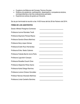  Cuaderno de Bitácora del Consejo Técnico Escolar.
 Gráficos de asistencia, participación, desempeño y competencia lectora,
correspondientes a las tres evaluaciones parciales.
 Experiencia exitosa de grado por Docente.
Se da por terminada la reunión a las 14:00 horas del día 28 de Febrero del 2014.
FIRMA DE LOS ASISTENTES
Doctor Alfredo Peregrina Contreras ___________________________
Profesora Ivonne Ramales Teutli ___________________________
Profesora Daymarú Peraza Reyna ___________________________
Profesora Sandra Olvera Martínez ___________________________
Profesora Nory López Gómez ___________________________
Profesora Evelin Ruíz Hernández ___________________________
Profesora Erika Basto Cabrera ___________________________
Profesora Fabiola Barrón de la Peña ___________________________
Profesora Ligia león Campos ___________________________
Profesora Rosalba Couoh Chan ___________________________
Profesora Alejandra Pérez Ibarra ___________________________
Profesora Karla Ortega Ramírez ___________________________
Profesora Lorena Chávez González ___________________________
Profesor Narciso Alvarado Martínez ___________________________
Profesora Linda Cardeña Sánchez ___________________________
 