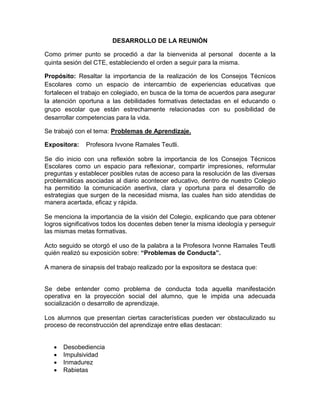 DESARROLLO DE LA REUNIÓN
Como primer punto se procedió a dar la bienvenida al personal docente a la
quinta sesión del CTE, estableciendo el orden a seguir para la misma.
Propósito: Resaltar la importancia de la realización de los Consejos Técnicos
Escolares como un espacio de intercambio de experiencias educativas que
fortalecen el trabajo en colegiado, en busca de la toma de acuerdos para asegurar
la atención oportuna a las debilidades formativas detectadas en el educando o
grupo escolar que están estrechamente relacionadas con su posibilidad de
desarrollar competencias para la vida.
Se trabajó con el tema: Problemas de Aprendizaje.
Expositora: Profesora Ivvone Ramales Teutli.
Se dio inicio con una reflexión sobre la importancia de los Consejos Técnicos
Escolares como un espacio para reflexionar, compartir impresiones, reformular
preguntas y establecer posibles rutas de acceso para la resolución de las diversas
problemáticas asociadas al diario acontecer educativo, dentro de nuestro Colegio
ha permitido la comunicación asertiva, clara y oportuna para el desarrollo de
estrategias que surgen de la necesidad misma, las cuales han sido atendidas de
manera acertada, eficaz y rápida.
Se menciona la importancia de la visión del Colegio, explicando que para obtener
logros significativos todos los docentes deben tener la misma ideología y perseguir
las mismas metas formativas.
Acto seguido se otorgó el uso de la palabra a la Profesora Ivonne Ramales Teutli
quién realizó su exposición sobre: “Problemas de Conducta”.
A manera de sinapsis del trabajo realizado por la expositora se destaca que:
Se debe entender como problema de conducta toda aquella manifestación
operativa en la proyección social del alumno, que le impida una adecuada
socialización o desarrollo de aprendizaje.
Los alumnos que presentan ciertas características pueden ver obstaculizado su
proceso de reconstrucción del aprendizaje entre ellas destacan:
 Desobediencia
 Impulsividad
 Inmadurez
 Rabietas
 