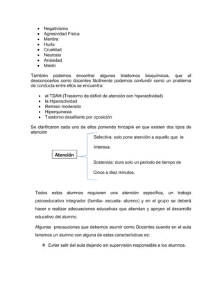  Negativismo
 Agresividad Física
 Mentira
 Hurto
 Crueldad
 Neurosis
 Ansiedad
 Miedo
También podemos encontrar algunos trastornos bioquímicos, que al
desconocerlos como docentes fácilmente podemos confundir como un problema
de conducta entre ellos se encuentra:
 el TDAH (Trastorno de déficit de atención con hiperactividad)
 la Hiperactividad
 Retraso moderado
 Hiperquinesia
 Trastorno desafiante por oposición
Se clarificaron cada uno de ellos poniendo hincapié en que existen dos tipos de
atención
Selectiva: solo pone atención a aquello que le
Interesa.
Sostenida: dura solo un periodo de tiempo de
Cinco a diez minutos.
Todos estos alumnos requieren una atención específica, un trabajo
psicoeducativo integrador (familia- escuela- alumno) y en el grupo se deberá
hacer o realizar adecuaciones educativas que atiendan y apoyen el desarrollo
educativo del alumno.
Algunas precauciones que debemos asumir como Docentes cuando en el aula
tenemos un alumno con alguna de estas características es:
 Evitar salir del aula dejando sin supervisión responsable a los alumnos.
Atención
 