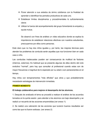  Poner atención a sus estados de ánimo cotidianos con la finalidad de
aprender a identificar los periodos productivos de cada uno.
 Establecer límites disciplinarios y procedimentales lo suficientemente
claros
 Utilizar la fuerza del acompañamiento del grupo fomentando la empatía y
ayuda mutua.
Se observó con fines de análisis un video educativo donde se explica la
importancia de establecer relaciones afectivas con nuestros estudiantes,
preocuparnos por ellos como personas.
Está claro que no hay dos niños iguales y, por tanto, las mejores técnicas para
atender los problemas de conducta serán aquellas que nos funcionen bien en cada
caso o niño.
Las conductas inadecuadas pueden ser consecuencia de multitud de factores
(internos, externos). Es habitual que se presente algunas de ellas dentro del ciclo
evolutivo "normal", pero hay que consultar al profesional cuando estas son de
mayor frecuencia o magnitud de lo esperado por su edad o son perseverantes en el
tiempo.
Hay niños con temperamentos "más difíciles" que otros y que probablemente
necesitarán estrategias de intervención inmediata.
PRIMER MOMENTO
El trabajo colaborativo para mejorar el desempeño de los alumnos.
1. Después de analizado el tema se procedió a realizar el análisis de los acuerdos
tomados en la quinta sesión para atender a los alumnos con bajo desempeño y se
realizó un recuento de las acciones emprendidas.(ver anexo 1)
2. Se realizó una valoración de las acciones que tuvieron buenos resultados así
como las que no fueron exitosas. (ver anexo 2)
 