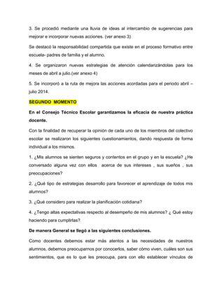 3. Se procedió mediante una lluvia de ideas al intercambio de sugerencias para
mejorar e incorporar nuevas acciones. (ver anexo 3)
Se destacó la responsabilidad compartida que existe en el proceso formativo entre
escuela- padres de familia y el alumno.
4. Se organizaron nuevas estrategias de atención calendarizándolas para los
meses de abril a julio.(ver anexo 4)
5. Se incorporó a la ruta de mejora las acciones acordadas para el periodo abril –
julio 2014.
SEGUNDO MOMENTO
En el Consejo Técnico Escolar garantizamos la eficacia de nuestra práctica
docente.
Con la finalidad de recuperar la opinión de cada uno de los miembros del colectivo
escolar se realizaron los siguientes cuestionamientos, dando respuesta de forma
individual a los mismos.
1. ¿Mis alumnos se sienten seguros y contentos en el grupo y en la escuela? ¿He
conversado alguna vez con ellos acerca de sus intereses , sus sueños , sus
preocupaciones?
2. ¿Qué tipo de estrategias desarrollo para favorecer el aprendizaje de todos mis
alumnos?
3. ¿Qué considero para realizar la planificación cotidiana?
4. ¿Tengo altas expectativas respecto al desempeño de mis alumnos? ¿ Qué estoy
haciendo para cumplirlas?
De manera General se llegó a las siguientes conclusiones.
Como docentes debemos estar más atentos a las necesidades de nuestros
alumnos, debemos preocuparnos por conocerlos, saber cómo viven, cuáles son sus
sentimientos, que es lo que les preocupa, para con ello establecer vínculos de
 