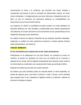 comunicación en base a la confianza, que permitan una mayor empatía y
comprensión del porque el niño se comporta de determinada manera, sin hacer
juicios anticipados, ni categorizaciones que sean ofensivas o despectivas para con
ellos, ya que en ocasiones por ignorancia dañamos su susceptibilidad, por
desconocer que es lo que él está viviendo.
Les exigimos sin valorar su posibilidad de poder acceder a la meta señalada, los
docentes debemos ser más sensibles y profesionales para realizar planeaciones
más efectivas en función del dominio del conocimiento de las características de los
integrantes del grupo al que atendemos.
Se realizó la lectura de algunos referentes de las prácticas docentes deseables,
realizando un análisis de cómo podríamos incorporar a nuestra práctica docente
estas características. (ver anexo 5).
TERCER MOMENTO
En las actividades para empezar bien el día, todos participamos.
Participamos en la elaboración de una loca historia, se construyó la misma en
colectivo, el primero en participar dio inicio con una historia de su invención y
después de un minuto, tomó la palabra el participante de la derecha, quien continuo
la misma desde su creatividad y así sucesivamente hasta que participa el último.
Después se analiza que tan loca fue nuestra creación.
Se destaca que esta actividad puede ser inducida desde un tema específico, se
puede dar algunos giros, que lleven al alumno a crear e innovar, como actividad
para empezar bien el día, despierta la agilidad mental y la atención, además de
promover el trabajo en equipo.
 