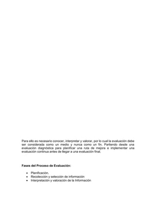 Para ello es necesario conocer, interpretar y valorar, por lo cual la evaluación debe
ser considerada como un medio y nunca como un fin. Partiendo desde una
evaluación diagnóstica para planificar una ruta de mejora e implementar una
evaluación continua antes de llegar a una evaluación final.
Fases del Proceso de Evaluación:
 Planificación.
 Recolección y selección de información
 Interpretación y valoración de la Información
 