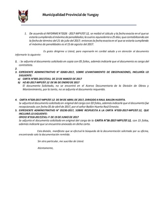 Municipalidad Provincial de Yungay
1. De acuerdo al INFORMEN°0326 -2017-MPY/07.12, se realizó el cálculo y la fecha exacta en el quese
estaría cumpliendo elmáximo depenalidades;la cuales equivalentea 25 días;quecontabilizando con
la fecha de término del 21 de julio del 2017; entoncesla fecha exacta en el quese estaría cumpliendo
el máximo de penalidades es el 15 de agosto del 2017.
Es grato dirigirme a Usted, para expresarle mi cordial saludo y en atención al documento
informarle lo siguiente:
1. : Se adjunta el documento solicitado en copia con 05 folios, además indicarle que el documento es cargo del
contratista.
2.
3. EXPEDIENTE ADMINISTRATIVO N° 02683-2017, SOBRE LEVANTAMIENTO DE OBSERVACIONES, INCLUIRÍA LO
SIGUIENTE:
a) CARTA N°005-2017/CVLL DE 23 DE MARZO DE 2017
b) HZ-85-2017-MPY/07.12 DE 06 DE ENERO DE 2017
El documento Solicitado, no se encontró en el Acervo Documentario de la División de Obras y
Mantenimiento, por lo tanto, no se adjunta el documento requerido.
4. CARTA N°020-2017-MPY/07.12 DE 04 DE ABRIL DE 2017, DIRIGIDO A RAUL BAILON HUERTA.
Se adjuntael documento solicitado en original del cargo con 03 folios,ademásindicarle que el documento fue
recepcionado con fecha 05 de abril de 2017, por el señor Bailón Huerta Raúl Ernesto.
5. EXPEDIENTE ADMINISTRATIVO N° 05230-2017, SOBRE RESPUESTA A LA CARTA N°020-2017-MPY/07.12, QUE
INCLUIRÁ LO SIGUIENTE:
OFICIO N°018-2017/CVLL-Y DE 19 DE JUNIO DE 2017
Se adjunta el documento solicitado en original del cargo de la CARTA N°36-2017-MPY/07.12, con 15 folios,
además indicarle que se encuentra anexado en dicha carta.
Esta división, manifiesta que se efectuó la búsqueda de la documentación solicitada por su oficina,
encontrando solo la documentación remitida.
Sin otro particular, me suscribo de Usted.
Atentamente,
 