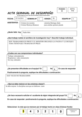 5
ACTA SEMANAL DE DESEMPEÑO
(Se debe diligenciar una por cada clase de informática y subirla al blog del equipo).
FECHA: SEMANA Nº GRADO: EQUIPO Nº
ASISTENTES:
¿Quién faltó hoy
¿Qué trabajo realizó el semillero de investigación hoy? Describir trabajo individual.
¿Cuáles son sus compromisos individuales?
¿Se presentan dificultades en el equipo? Si No En caso de responder
Positivamente la pregunta, explique las dificultades a continuación:
¿Qué se debe mejorar en las próximas clases?:
¿Se hace necesario solicitar el acudiente de algún integrante del grupo? Si No
En caso de responder positivamente la pregunta, explique las dificultades a continuación:
Seleccionen la nota que se merecen por el trabajo hecho en clase (Colocar fondo)
4 3 2
PERIDO
II
Va Bueno de la
profesora.
__________________
1 0
ACTA
Nº4
Nadie falto
HOY TRABAJAMOS EN PREZI Y EL MONITOR ORGANIZA LA PAGINA Y LE DICEQUE
TEMA TIENEN QUE TRABAJAR EN PREZI
87B207-14-2014
Cristian ríos morales valentina Buitrago chala
Cristian Montoya Betancur juan esteban quintero pineda
Trabajar ordenadamente
Respetarnos todos mutuamente
Ser muy ordenados
x
Se debe mejorar la disciplina ocea que no hablemos tanto
HAY VECES NO TRABAJAMOS
x
 