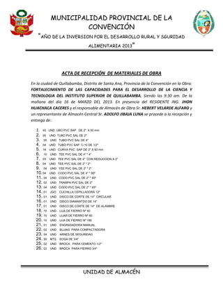 MUNICIPALIDAD PROVINCIAL DE LA
CONVENCIÓN
“AÑO DE LA INVERSION POR EL DESARROLLO RURAL Y SGURIDAD
ALIMENTARIA 2013”
UNIDAD DE ALMACÉN
ACTA DE RECEPCIÓN DE MATERIALES DE OBRA
En la ciudad de Quillabamba, Distrito de Santa Ana, Provincia de la Convención en la Obra:
FORTALECIMIENTO DE LAS CAPACIDADES PARA EL DESARROLLO DE LA CIENCIA Y
TECNOLOGIA DEL INSTITUTO SUPERIOR DE QUILLABAMBA, Siendo las 9.30 am. De la
mañana del día 16 de MARZO DEL 2013. En presencia del RESIDENTE ING. JHON
HUACHACA CACERES y el responsable de Almacén de Obra Sr. HEBERT VELARDE ALFARO y
un representante de Almacén Central Sr. ADOLFO JIBAJA LUNA se procede a la recepción y
entrega de:
1. 45 UND UBO PVC SAP DE 2" X 50 mm
2. 05 UND TUBO PVC SAL DE 2"
3. 05 UND TUBO PVC SAL DE 4"
4. 04 UND TUBO PVC SAP C-10 DE 1/2"
5. 18 UND CURVA PVC SAP DE 2" X 50 mm
6. 10 UND TEE PVC SAL DE 4" * 4"
7. 03 UND TEE PVC SAL DE 4" CON REDUCCION A 2"
8. 04 UND TEE PVC SAL DE 2" * 2"
9. 04 UND YEE PVC SAL DE 2" * 2"
10.04 UND CODO PVC SAL DE 4" * 90º
11. 04 UND CODO PVC SAL DE 2" * 90º
12. 02 UND TRAMPA PVC SAL DE 2"
13. 04 UND CODO PVC SAL DE 2" * 45º
14. 01 JGO CUCHILLA CEPILLADORA 12"
15. 01 UND DISCO DE CORTE DE 14" CIRCULAR
16. 01 UND DISCO DIAMANTDO DE 14"
17. 01 UND DISCO DE CORTE DE 14" DE ALAMBRE
18. 15 UND LIJA DE FIERRO Nº 40
19. 15 UND LIJAR DE FIERRO Nº 80
20. 15 UND LIJA DE FIERRO Nº 180
21. 01 UND ENGRASADORA MANUAL
22. 02 UND BUJIAS PARA COMPACTADORA
23. 04 UND ARNES DE SEGURIDAD
24. 50 MTS SOGA DE 3/4"
25. 02 UND BROCA PARA CEMENTO 1/2"
26. 02 UND BROCA PARA FIERRO 3/4"
 