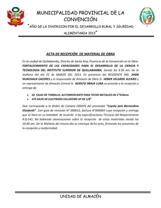 MUNICIPALIDAD PROVINCIAL DE LA
CONVENCIÓN
“AÑO DE LA INVERSION POR EL DESARROLLO RURAL Y SGURIDAD
ALIMENTARIA 2013”
UNIDAD DE ALMACÉN
ACTA DE RECEPCIÓN DE MATERIAL DE OBRA
En la ciudad de Quillabamba, Distrito de Santa Ana, Provincia de la Convención en la Obra:
FORTALECIMIENTO DE LAS CAPACIDADES PARA EL DESARROLLO DE LA CIENCIA Y
TECNOLOGIA DEL INSTITUTO SUPERIOR DE QUILLABAMBA, Siendo las 9.30 am. De la
mañana del día 22 de MARZO DEL 2013. En presencia del RESIDENTE ING. JHON
HUACHACA CACERES y el responsable de Almacén de Obra Sr. HEBER VELARDE ALFARO y
un representante de Almacén Central Sr. ADOLFO JIBAJA LUNA se procede a la recepción y
entrega de:
02 CAJAS DE TORNILLO, AUTORROSCANTE PARA TECHO METALICO DE 2”X10mm
475 KILOS DE ELECTRODO CELLOCORD AP DE 1/8”
Que corresponde a la Orden de Compra C00476 del proveedor “Loyola jara Bernardina
Elizabeth” Con guía de remisión N° 000012, factura N°000069 cuya recepción y entrega
que se hace en su totalidad de acuerdo a las especificaciones Técnicas del Requerimiento
R.Q-541. No habiendo observaciones sobre la recepción de estos materiales siendo las
10.00 am. De la Mañana del mismo día se concluye dicho acto, firmando los presentes de
la recepción y conformidad.
 