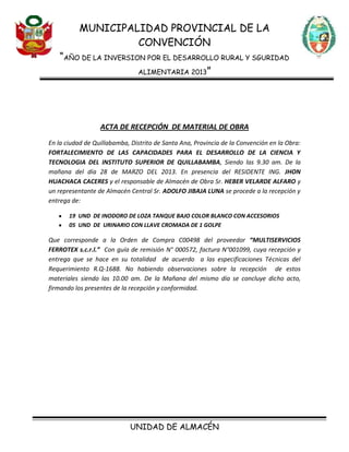 MUNICIPALIDAD PROVINCIAL DE LA
CONVENCIÓN
“AÑO DE LA INVERSION POR EL DESARROLLO RURAL Y SGURIDAD
ALIMENTARIA 2013”
UNIDAD DE ALMACÉN
ACTA DE RECEPCIÓN DE MATERIAL DE OBRA
En la ciudad de Quillabamba, Distrito de Santa Ana, Provincia de la Convención en la Obra:
FORTALECIMIENTO DE LAS CAPACIDADES PARA EL DESARROLLO DE LA CIENCIA Y
TECNOLOGIA DEL INSTITUTO SUPERIOR DE QUILLABAMBA, Siendo las 9.30 am. De la
mañana del día 28 de MARZO DEL 2013. En presencia del RESIDENTE ING. JHON
HUACHACA CACERES y el responsable de Almacén de Obra Sr. HEBER VELARDE ALFARO y
un representante de Almacén Central Sr. ADOLFO JIBAJA LUNA se procede a la recepción y
entrega de:
19 UND DE INODORO DE LOZA TANQUE BAJO COLOR BLANCO CON ACCESORIOS
05 UND DE URINARIO CON LLAVE CROMADA DE 1 GOLPE
Que corresponde a la Orden de Compra C00498 del proveedor “MULTISERVICIOS
FERROTEX s.c.r.l.” Con guía de remisión N° 000572, factura N°001099, cuya recepción y
entrega que se hace en su totalidad de acuerdo a las especificaciones Técnicas del
Requerimiento R.Q-1688. No habiendo observaciones sobre la recepción de estos
materiales siendo las 10.00 am. De la Mañana del mismo día se concluye dicho acto,
firmando los presentes de la recepción y conformidad.
 