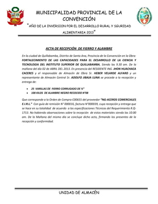 MUNICIPALIDAD PROVINCIAL DE LA
CONVENCIÓN
“AÑO DE LA INVERSION POR EL DESARROLLO RURAL Y SGURIDAD
ALIMENTARIA 2013”
UNIDAD DE ALMACÉN
ACTA DE RECEPCIÓN DE FIERRO Y ALAMBRE
En la ciudad de Quillabamba, Distrito de Santa Ana, Provincia de la Convención en la Obra:
FORTALECIMIENTO DE LAS CAPACIDADES PARA EL DESARROLLO DE LA CIENCIA Y
TECNOLOGIA DEL INSTITUTO SUPERIOR DE QUILLABAMBA, Siendo las 9.30 am. De la
mañana del día 02 de ABRIL DEL 2013. En presencia del RESIDENTE ING. JHON HUACHACA
CACERES y el responsable de Almacén de Obra Sr. HEBER VELARDE ALFARO y un
representante de Almacén Central Sr. ADOLFO JIBAJA LUNA se procede a la recepción y
entrega de:
25 VARILLAS DE FIERRO CORRUGADO DE ¾”
100 KILOS DE ALAMBRE NEGRO RECOCIDO N°08
Que corresponde a la Orden de Compra C00655 del proveedor “NG-ACEROS COMERCIALES
E.I.R.L.” Con guía de remisión N° 000016, factura N°000039, cuya recepción y entrega que
se hace en su totalidad de acuerdo a las especificaciones Técnicas del Requerimiento R.Q-
1713. No habiendo observaciones sobre la recepción de estos materiales siendo las 10.00
am. De la Mañana del mismo día se concluye dicho acto, firmando los presentes de la
recepción y conformidad.
 
