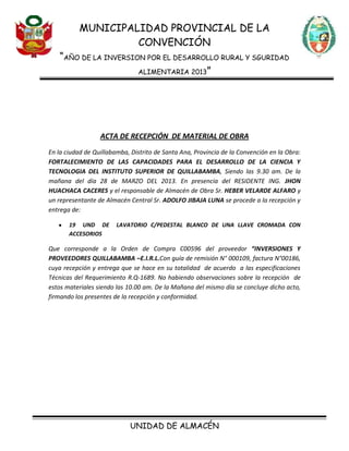 MUNICIPALIDAD PROVINCIAL DE LA
CONVENCIÓN
“AÑO DE LA INVERSION POR EL DESARROLLO RURAL Y SGURIDAD
ALIMENTARIA 2013”
UNIDAD DE ALMACÉN
ACTA DE RECEPCIÓN DE MATERIAL DE OBRA
En la ciudad de Quillabamba, Distrito de Santa Ana, Provincia de la Convención en la Obra:
FORTALECIMIENTO DE LAS CAPACIDADES PARA EL DESARROLLO DE LA CIENCIA Y
TECNOLOGIA DEL INSTITUTO SUPERIOR DE QUILLABAMBA, Siendo las 9.30 am. De la
mañana del día 28 de MARZO DEL 2013. En presencia del RESIDENTE ING. JHON
HUACHACA CACERES y el responsable de Almacén de Obra Sr. HEBER VELARDE ALFARO y
un representante de Almacén Central Sr. ADOLFO JIBAJA LUNA se procede a la recepción y
entrega de:
19 UND DE LAVATORIO C/PEDESTAL BLANCO DE UNA LLAVE CROMADA CON
ACCESORIOS
Que corresponde a la Orden de Compra C00596 del proveedor “INVERSIONES Y
PROVEEDORES QUILLABAMBA –E.I.R.L.Con guía de remisión N° 000109, factura N°00186,
cuya recepción y entrega que se hace en su totalidad de acuerdo a las especificaciones
Técnicas del Requerimiento R.Q-1689. No habiendo observaciones sobre la recepción de
estos materiales siendo las 10.00 am. De la Mañana del mismo día se concluye dicho acto,
firmando los presentes de la recepción y conformidad.
 