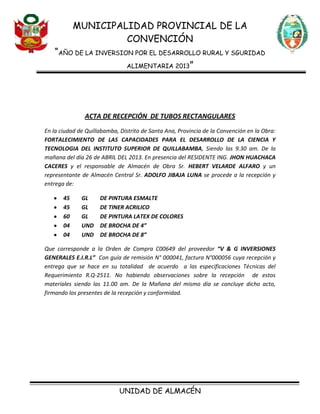 MUNICIPALIDAD PROVINCIAL DE LA
CONVENCIÓN
“AÑO DE LA INVERSION POR EL DESARROLLO RURAL Y SGURIDAD
ALIMENTARIA 2013”
UNIDAD DE ALMACÉN
ACTA DE RECEPCIÓN DE TUBOS RECTANGULARES
En la ciudad de Quillabamba, Distrito de Santa Ana, Provincia de la Convención en la Obra:
FORTALECIMIENTO DE LAS CAPACIDADES PARA EL DESARROLLO DE LA CIENCIA Y
TECNOLOGIA DEL INSTITUTO SUPERIOR DE QUILLABAMBA, Siendo las 9.30 am. De la
mañana del día 26 de ABRIL DEL 2013. En presencia del RESIDENTE ING. JHON HUACHACA
CACERES y el responsable de Almacén de Obra Sr. HEBERT VELARDE ALFARO y un
representante de Almacén Central Sr. ADOLFO JIBAJA LUNA se procede a la recepción y
entrega de:
45 GL DE PINTURA ESMALTE
45 GL DE TINER ACRILICO
60 GL DE PINTURA LATEX DE COLORES
04 UND DE BROCHA DE 4”
04 UND DE BROCHA DE 8”
Que corresponde a la Orden de Compra C00649 del proveedor “V & G INVERSIONES
GENERALES E.I.R.L” Con guía de remisión N° 000041, factura N°000056 cuya recepción y
entrega que se hace en su totalidad de acuerdo a las especificaciones Técnicas del
Requerimiento R.Q-2511. No habiendo observaciones sobre la recepción de estos
materiales siendo las 11.00 am. De la Mañana del mismo día se concluye dicho acto,
firmando los presentes de la recepción y conformidad.
 