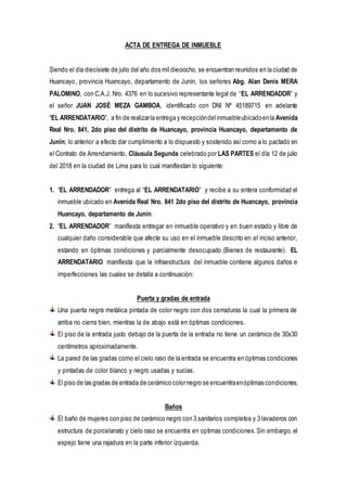 ACTA DE ENTREGA DE INMUEBLE
Siendo el día diecisiete de julio del año dos mil dieciocho, se encuentran reunidos en la ciudad de
Huancayo, provincia Huancayo, departamento de Junín, los señores Abg. Alan Denis MERA
PALOMINO, con C.A.J. Nro. 4376 en lo sucesivo representante legal de “EL ARRENDADOR” y
el señor JUAN JOSÉ MEZA GAMBOA, identificado con DNI Nº 45189715 en adelante
“EL ARRENDATARIO”, a fin de realizarla entrega y recepcióndelinmuebleubicadoenla Avenida
Real Nro. 841, 2do piso del distrito de Huancayo, provincia Huancayo, departamento de
Junín; lo anterior a efecto dar cumplimiento a lo dispuesto y sostenido asícomo a lo pactado en
el Contrato de Arrendamiento, Cláusula Segunda celebrado por LAS PARTES el día 12 de julio
del 2018 en la ciudad de Lima para lo cual manifiestan lo siguiente:
1. “EL ARRENDADOR” entrega al “EL ARRENDATARIO” y recibe a su entera conformidad el
inmueble ubicado en Avenida Real Nro. 841 2do piso del distrito de Huancayo, provincia
Huancayo, departamento de Junín.
2. “EL ARRENDADOR” manifiesta entregar en inmueble operativo y en buen estado y libre de
cualquier daño considerable que afecte su uso en el inmueble descrito en el inciso anterior,
estando en óptimas condiciones y parcialmente desocupado (Bienes de restaurante). EL
ARRENDATARIO manifiesta que la infraestructura del inmueble contiene algunos daños e
imperfecciones las cuales se detalla a continuación:
Puerta y gradas de entrada
Una puerta negra metálica pintada de color negro con dos cerraduras la cual la primera de
arriba no cierra bien, mientras la de abajo está en óptimas condiciones.
El piso de la entrada justo debajo de la puerta de la entrada no tiene un cerámico de 30x30
centímetros aproximadamente.
La pared de las gradas como el cielo raso de la entrada se encuentra en óptimas condiciones
y pintadas de color blanco y negro usadas y sucias.
El piso de las gradas de entrada de cerámico colornegro se encuentraenóptimas condiciones.
Baños
El baño de mujeres con piso de cerámico negro con 3 sanitarios completos y 3 lavaderos con
estructura de porcelanato y cielo raso se encuentra en optimas condiciones.Sin embargo, el
espejo tiene una rajadura en la parte inferior izquierda.
 