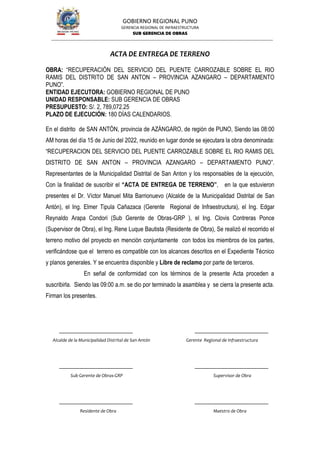 GOBIERNO REGIONAL PUNO
GERENCIA REGIONAL DE INFRAESTRUCTURA
SUB GERENCIA DE OBRAS
ACTA DE ENTREGA DE TERRENO
OBRA: “RECUPERACIÓN DEL SERVICIO DEL PUENTE CARROZABLE SOBRE EL RIO
RAMIS DEL DISTRITO DE SAN ANTON – PROVINCIA AZANGARO – DEPARTAMENTO
PUNO”.
ENTIDAD EJECUTORA: GOBIERNO REGIONAL DE PUNO
UNIDAD RESPONSABLE: SUB GERENCIA DE OBRAS
PRESUPUESTO: S/. 2, 789,072.25
PLAZO DE EJECUCIÓN: 180 DÍAS CALENDARIOS.
En el distrito de SAN ANTÓN, provincia de AZÁNGARO, de región de PUNO, Siendo las 08:00
AM horas del día 15 de Junio del 2022, reunido en lugar donde se ejecutara la obra denominada:
“RECUPERACION DEL SERVICIO DEL PUENTE CARROZABLE SOBRE EL RIO RAMIS DEL
DISTRITO DE SAN ANTON – PROVINCIA AZANGARO – DEPARTAMENTO PUNO”.
Representantes de la Municipalidad Distrital de San Anton y los responsables de la ejecución,
Con la finalidad de suscribir el “ACTA DE ENTREGA DE TERRENO”, en la que estuvieron
presentes el Dr. Víctor Manuel Mita Barrionuevo (Alcalde de la Municipalidad Distrital de San
Antón), el Ing. Elmer Tipula Cañazaca (Gerente Regional de Infraestructura), el Ing. Edgar
Reynaldo Arapa Condori (Sub Gerente de Obras-GRP ), el Ing. Clovis Contreras Ponce
(Supervisor de Obra), el Ing. Rene Luque Bautista (Residente de Obra), Se realizó el recorrido el
terreno motivo del proyecto en mención conjuntamente con todos los miembros de los partes,
verificándose que el terreno es compatible con los alcances descritos en el Expediente Técnico
y planos generales. Y se encuentra disponible y Libre de reclamo por parte de terceros.
En señal de conformidad con los términos de la presente Acta proceden a
suscribirla. Siendo las 09:00 a.m. se dio por terminado la asamblea y se cierra la presente acta.
Firman los presentes.
Alcalde de la Municipalidad Distrital de San Antón Gerente Regional de Infraestructura
Sub Gerente de Obras-GRP Supervisor de Obra
Residente de Obra Maestro de Obra
 