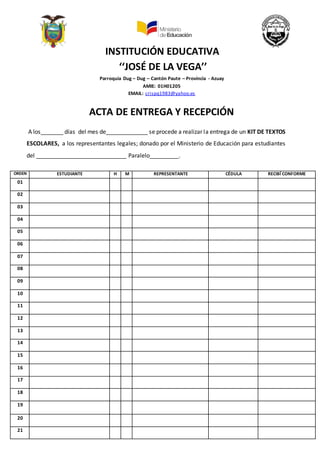 INSTITUCIÓN EDUCATIVA
‘‘JOSÉ DE LA VEGA’’
Parroquia Dug – Dug – Cantón Paute – Provincia - Azuay
AMIE: 01H01205
EMAIL: crispq1983@yahoo.es
ACTA DE ENTREGA Y RECEPCIÓN
A los_______ días del mes de_____________ se procede a realizar la entrega de un KIT DE TEXTOS
ESCOLARES, a los representantes legales; donado por el Ministerio de Educación para estudiantes
del ____________________________ Paralelo_________.
ORDEN ESTUDIANTE H M REPRESENTANTE CÉDULA RECIBÍ CONFORME
01
02
03
04
05
06
07
08
09
10
11
12
13
14
15
16
17
18
19
20
21