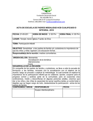 FUNDESOCIAL
Fundación Desarrollo Social
Nit: 823.000.731-1
Carrera 15# 21-67 La pajuela Sincelejo
Teléfono: 2811148 E-mail: fundesocial@hotmail.com
ACTA DE ESCUELA DE PADRES MODALIDAD HCB CUALIFICADO O
INTEGRAL -2018
FECHA: 21-05-201 HORA DE INICIO: 2: 00 Pm HORA FINAL: 4: 00 Pm
LUGAR: Templo menor Iglesia Fuente de Dios
TEMA: Participación Infantil
OBJETIVO: Sensibilizar a los padres de familia y/o cuidadores la importancia de
que los niños y niñas ingresen a la educación formal.
Responsable(s) de la reunión: madres comunitarias.
ORDEN DEL DÍA: Bienvenida
Socialización de la temática
Intervenciones
Cierre
DESARROLLO DE LA REUNIÓN
En compañía de los padres de familia y cuidadores, se lleva a cabo la escuela de
formación a las familias, iniciando con la socialización con el objetivo de la
reunión, luego se procede a explicar la metodología la cual consiste en explicar la
importancia de la participación infantil que es colaborar, aportar, cooperar para el
progreso común y sentirse parte de la comunidad, pero en ocasiones crea
controversias, miedo y desconfianza en algunas personas adultas, creemos que
dar a los niños y las niñas la capacidad de opinar significa darles un control total o
dejarles que se hagan cargo de todo, destacándose la participación activa de los
padres de familia.
COMPROMISO/ TAREAS RESPONSABLES FECHA
Equipo interdisciplinario
 