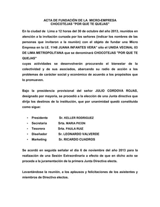 ACTA DE FUNDACIÓN DE LA MICRO-EMPRESA
CHOCOTEJAS "POR QUE TE QUEJAS"
En la ciudad de Lima a 12 horas del 30 de octubre del año 2013, reunidos en
atención a la invitación cursada por los señores (indicar los nombres de las
personas que invitaron a la reunión) con el objeto de fundar una Micro
Empresa en la I.E. 1148 JUANA INFANTES VERA” sito el UNIDA VECINAL 03
DE LIMA METROPOLITANA que se denominará CHOCOTEJAS "POR QUE TE
QUEJAS"
cuyas actividades se desenvolverán procurando el bienestar de la
colectividad y de sus asociados, abarcando su radio de acción a los
problemas de carácter social y económico de acuerdo a los propósitos que
lo promueven.

Bajo la presidencia provisional del señor JULIO CORDOVA ROJAS,
designado por mayoría, se procedió a la elección de una Junta directiva que
dirija los destinos de la institución, que por unanimidad quedó constituida
como sigue:
•

Presidente

Sr. KELLER RODRIGUEZ

•

Secretaria

Srta. MARIA PICON

•

Tesorera

Srta. PAULA RUIZ

•

Diseñador

Sr. LEONARDO VALVERDE

•

Marketing

Sr. RICARDO CUADROS

Se acordó en seguida señalar el día 6 de noviembre del año 2013 para la
realización de una Sesión Extraordinaria a efecto de que en dicho acto se
proceda a la juramentación de la primera Junta Directiva electa.

Levantándose la reunión, a los aplausos y felicitaciones de los asistentes y
miembros de Directiva electos.

 