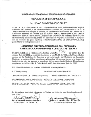 I
UNIVERSIDAD FEDAGOGICA Y TECNOLOGICA DE COLOMBIA
COPIA ACTA DE GRADO F,E.T.A,D.
De: HENAO QUINTERO JOSE ORLEY
ACTA DE GRADO No.2418 F.E.T.A.D. En la ciudad de Tunja, Departamento de Boyacá,
República de Colombia, a los 5 días del mes de Julio de2002, el Rector de Ia UPTC, el
Jefe de Oficina de Consejos, el Decano, el Secretario de la Facultad de Ciencias de la
Educación, teniendo en cuenta que el alumno HENAO QUINTERO JOSE ORLEY,
identificado con C.C. No.18.390.407, expedida en CALARCA, ha cursado y aprobado, con
la intensidad y extensión requeridas, los estudios del Programa Académico y cumplido
con los requisitos de grado legales y estatutarios (TRABAJO DE GRADO APROBADO),
para obtener el título profesional de :
LICENCIADO EN EDUCACION BAS¡CA CON ENFASIS EN
MATEMATICAS, HUMANIDADES Y LENGUA CASTELLANA
De conformidad con la Resolución Rectoral de Grado No.
2 0 6 3 de fecha 5 días del
mes de Julio del 2002, y en concordancia con la Ley No.30 de 1992, esta Universidad en
nombre de la República de Colombia y por autorización del Ministerio de Educación
Nacíonal, le confiere el título mencionado y lo declara iciéneo para ejercer su profesión; en
testimonio de ello, se autoriza la expedición del correspondiente Diploma. El cual queda
registrados en el Libro No.4, Folío No.042, del5 días del mes de Julio de2002.
En constancia se firma por quienes intervinieron en esta graduación.
RECTOR (Firmado) OLMEDO VARGAS HERNANDEZ
JEFE DE OF¡CINA DE CONSEJOS (Firmado) NUBIA ELENA PEDRAZA VARGAS
DECANO DE LA FACULTAD(Firmado¡ MARGARITA SANTAFE CALDERON
SECRETARIA DE LA FACULTAD lrirmado) ELVIRA MARIA MEDINA DUEÑAS
Es fiel copia de su original. Se expide en Tunja a los 5 días del mes de Julio del dos mil
dos (2002) l-
JlÑld;,,MELvInn MARIA MEDINA DUEÑAS
SECRETARIO DE FACULTAD JEFE OFICINA CONISEJOS
___,/
 
