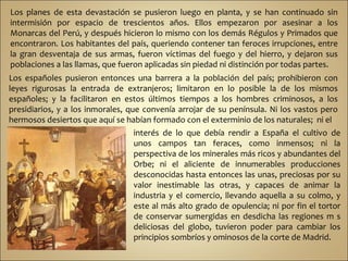 Los planes de esta devastación se pusieron luego en planta, y se han continuado sin intermisión por espacio de trescientos años. Ellos empezaron por asesinar a los Monarcas del Perú, y después hicieron lo mismo con los demás Régulos y Primados que encontraron. Los habitantes del país, queriendo contener tan feroces irrupciones, entre la gran desventaja de sus armas, fueron víctimas del fuego y del hierro, y dejaron sus poblaciones a las llamas, que fueron aplicadas sin piedad ni distinción por todas partes.   Los españoles pusieron entonces una barrera a la población del país; prohibieron con leyes rigurosas la entrada de extranjeros; limitaron en lo posible la de los mismos españoles; y la facilitaron en estos últimos tiempos a los hombres criminosos, a los presidiarios, y a los inmorales, que convenía arrojar de su península. Ni los vastos pero hermosos desiertos que aquí se habían formado con el exterminio de los naturales;  ni el interés de lo que debía rendir a España el cultivo de unos campos tan feraces, como inmensos; ni la perspectiva de los minerales más ricos y abundantes del Orbe; ni el aliciente de innumerables producciones desconocidas hasta entonces las unas, preciosas por su valor inestimable las otras, y capaces de animar la industria y el comercio, llevando aquella a su colmo, y este al más alto grado de opulencia; ni por fin el tortor de conservar sumergidas en desdicha las regiones m s deliciosas del globo, tuvieron poder para cambiar los principios sombríos y ominosos de la corte de Madrid.  