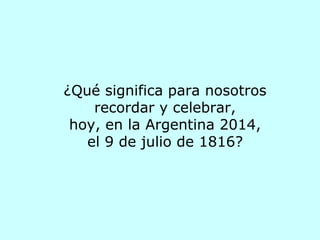 ¿Qué significa para nosotros
recordar y celebrar,
hoy, en la Argentina 2014,
el 9 de julio de 1816?
 
