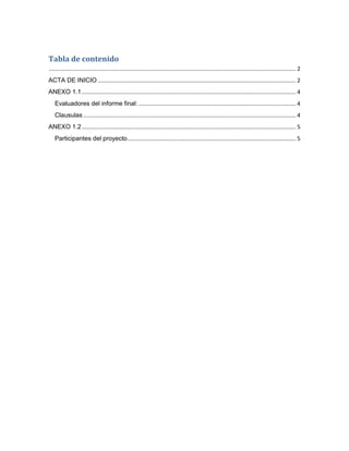 Tabla de contenido
............................................................................................................................................................. 2
ACTA DE INICIO .............................................................................................................................. 2
ANEXO 1.1 ........................................................................................................................................ 4
   Evaluadores del informe final: .................................................................................................... 4
   Clausulas ....................................................................................................................................... 4
ANEXO 1.2 ........................................................................................................................................ 5
   Participantes del proyecto ........................................................................................................... 5
 