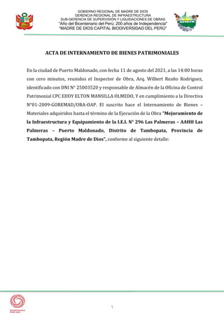 1
GOBIERNO REGIONAL DE MADRE DE DIOS
GERENCIA REGIONAL DE INFRAESTRUCTURA
SUB-GERENCIA DE SUPERVISIÓN Y LIQUIDACIONES DE OBRAS
“Año del Bicentenario del Perú: 200 años de Independencia"
“MADRE DE DIOS CAPITAL BIODIVERSIDAD DEL PERÚ”
ACTA DE INTERNAMIENTO DE BIENES PATRIMONIALES
En la ciudad de Puerto Maldonado, con fecha 11 de agosto del 2021, a las 14:00 horas
con cero minutos, reunidos el Inspector de Obra, Arq. Wilbert Reaño Rodriguez,
identificado con DNI N° 25003520 y responsable de Almacén de la Oficina de Control
Patrimonial CPC EDDY ELTON MANSILLA OLMEDO, Y en cumplimiento a la Directiva
N°01-2009-GOREMAD/ORA-OAP. El suscrito hace el Internamiento de Bienes –
Materiales adquiridos hasta el término de la Ejecución de la Obra “Mejoramiento de
la Infraestructura y Equipamiento de la I.E.I. N° 296 Las Palmeras – AAHH Las
Palmeras – Puerto Maldonado, Distrito de Tambopata, Provincia de
Tambopata, Región Madre de Dios”, conforme al siguiente detalle:
 