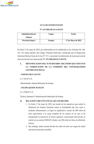 ACTA DE INTERVENCION
N° AN-GRLGR-GUA-013/22
Administración de
Aduana
Lugar Fecha
Provincia Ingavi Guaqui 17 de Mayo de 2022
En fecha 17 de mayo de 2022, de conformidad con lo establecido en los Artículos 96, 186,
187, 181 último párrafo, del Código Tributario Boliviano, modificado por la Disposición
Adicional Décimo Sexta de la Ley N° 317, se proceda a la elaboración de la presente acta de
intervención del caso denominado N° AN-GRLGR-GUA-013/22.
I. IDENTIFICACION DEL FUNCIONARIO ADUANERO QUE EFECTUO
LA VERIFICACION DE LA COMISION DEL CONTRABANDOO
CONTREVENCIONAL
- NOEMI CRUZ ALCON
C.I. 782741 L.P.
Administrador Aduana Municipio de Guaqui.
- FELIPE QUISPE MAMANI
C.I. 4798327 L.P.
Técnico Aduanero I Administración Municipio de Guaqui.
II. RELACION CIRCUNSTANCIAL DE LOS HECHOS
1. En fecha 17 de mayo de 2022, por medio de los operativos que realiza la
Institución de Aduana Nacional contra el contrabando por aire, tierra y
mediante allanamientos, se logró un significativo comiso de 200 rollos de
telas equivalentes a la carga completa de un camión en los que se ha
transportado la mercancía al recinto aduanero, mencionada intervención se
realizó en un camión NISSAN Cóndor, con 200 rollos de telas, de diferentes
colores.
2. Sin embargo, dicho camión llevaba los rolles de telas con cargas de chuño
nacional encima para camuflar.
 
