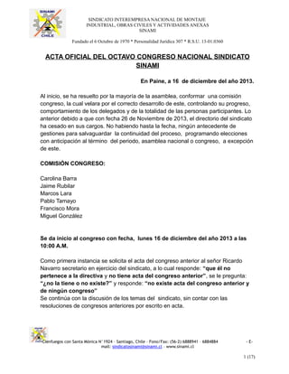 SINDICATO INTEREMPRESA NACIONAL DE MONTAJE
INDUSTRIAL, OBRAS CIVILES Y ACTIVIDADES ANEXAS
SINAMI
Fundado el 6 Octubre de 1970 * Personalidad Jurídica 307 * R.S.U. 13-01.0360
ACTA OFICIAL DEL OCTAVO CONGRESO NACIONAL SINDICATO
SINAMI
En Paine, a 16 de diciembre del año 2013.
Al inicio, se ha resuelto por la mayoría de la asamblea, conformar una comisión
congreso, la cual velara por el correcto desarrollo de este, controlando su progreso,
comportamiento de los delegados y de la totalidad de las personas participantes. Lo
anterior debido a que con fecha 26 de Noviembre de 2013, el directorio del sindicato
ha cesado en sus cargos. No habiendo hasta la fecha, ningún antecedente de
gestiones para salvaguardar la continuidad del proceso, programando elecciones
con anticipación al término del periodo, asamblea nacional o congreso, a excepción
de este.
COMISIÓN CONGRESO:
Carolina Barra
Jaime Rubilar
Marcos Lara
Pablo Tamayo
Francisco Mora
Miguel González
Se da inicio al congreso con fecha, lunes 16 de diciembre del año 2013 a las
10:00 A.M.
Como primera instancia se solicita el acta del congreso anterior al señor Ricardo
Navarro secretario en ejercicio del sindicato, a lo cual responde: “que él no
pertenece a la directiva y no tiene acta del congreso anterior”, se le pregunta:
“¿no la tiene o no existe?” y responde: “no existe acta del congreso anterior y
de ningún congreso”
Se continúa con la discusión de los temas del sindicato, sin contar con las
resoluciones de congresos anteriores por escrito en acta.
Cienfuegos con Santa Mónica N°1924 – Santiago, Chile – Fono/Fax: (56-2) 6888941 – 6884884 - E-
mail: sindicatosinami@sinami.cl – www.sinami.cl
1 (17)
 