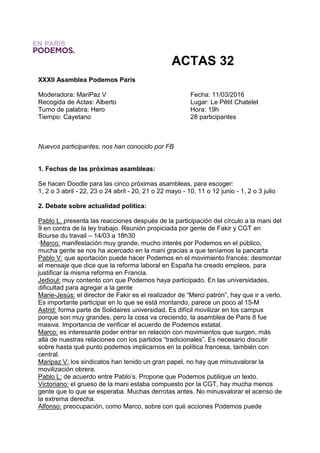 ACTAS 32
XXXII Asamblea Podemos París
Moderadora: MariPaz V Fecha: 11/03/2016
Recogida de Actas: Alberto Lugar: Le Pêtit Chatelet
Turno de palabra: Hero Hora: 19h
Tiempo: Cayetano 28 participantes
Nuevos participantes, nos han conocido por FB
1. Fechas de las próximas asambleas:
Se hacen Doodle para las cinco próximas asambleas, para escoger:
1, 2 o 3 abril - 22, 23 o 24 abril - 20, 21 o 22 mayo - 10, 11 o 12 junio - 1, 2 o 3 julio
2. Debate sobre actualidad política:
Pablo L. presenta las reacciones después de la participación del círculo a la mani del
9 en contra de la ley trabajo. Reunión propiciada por gente de Fakir y CGT en
Bourse du travail – 14/03 a 18h30
·Marco: manifestación muy grande, mucho interés por Podemos en el público,
mucha gente se nos ha acercado en la mani gracias a que teníamos la pancarta
Pablo V: que aportación puede hacer Podemos en el movimiento francés: desmontar
el mensaje que dice que la reforma laboral en España ha creado empleos, para
justificar la misma reforma en Francia.
Jedioul: muy contento con que Podemos haya participado. En las universidades,
dificultad para agregar a la gente
Marie-Jesús: el director de Fakir es el realizador de “Merci patrón”, hay que ir a verlo.
Es importante participar en lo que se está montando, parece un poco al 15-M
Astrid: forma parte de Solidaires universidad. Es difícil movilizar en los campus
porque son muy grandes, pero la cosa va creciendo, la asamblea de Paris 8 fue
masiva. Importancia de verificar el acuerdo de Podemos estatal.
Marco: es interesante poder entrar en relación con movimientos que surgen, más
allá de nuestras relaciones con los partidos “tradicionales”. Es necesario discutir
sobre hasta qué punto podemos implicarnos en la política francesa, también con
central.
Maripaz V: los sindicatos han tenido un gran papel, no hay que minusvalorar la
movilización obrera.
Pablo L: de acuerdo entre Pablo’s. Propone que Podemos publique un texto.
Victoriano: el grueso de la mani estaba compuesto por la CGT, hay mucha menos
gente que lo que se esperaba. Muchas derrotas antes. No minusvalorar el acenso de
la extrema derecha.
Alfonso: preocupación, como Marco, sobre con qué acciones Podemos puede
 