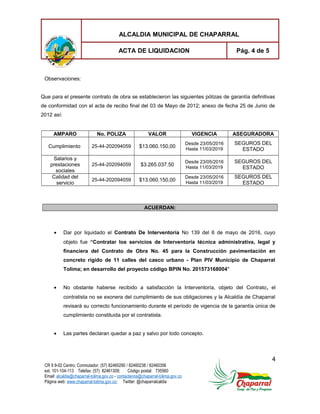 ALCALDIA MUNICIPAL DE CHAPARRAL
ACTA DE LIQUIDACION Pág. 4 de 5
Observaciones:
Que para el presente contrato de obra se establecieron las siguientes pólizas de garantía definitivas
de conformidad con el acta de recibo final del 03 de Mayo de 2012; anexo de fecha 25 de Junio de
2012 así:
AMPARO No. POLIZA VALOR VIGENCIA ASEGURADORA
Cumplimiento 25-44-202094059 $13.060.150,00
Desde 23/05/2016
Hasta 11/03/2019
SEGUROS DEL
ESTADO
Salarios y
prestaciones
sociales
25-44-202094059 $3.265.037.50
Desde 23/05/2016
Hasta 11/03/2019
SEGUROS DEL
ESTADO
Calidad del
servicio
25-44-202094059 $13.060.150,00
Desde 23/05/2016
Hasta 11/03/2019
SEGUROS DEL
ESTADO
ACUERDAN:
• Dar por liquidado el Contrato De Interventoría No 139 del 6 de mayo de 2016, cuyo
objeto fue “Contratar los servicios de Interventoría técnica administrativa, legal y
financiera del Contrato de Obra No. 45 para la Construcción pavimentación en
concreto rígido de 11 calles del casco urbano - Plan PIV Municipio de Chaparral
Tolima; en desarrollo del proyecto código BPIN No. 201573168004"
• No obstante haberse recibido a satisfacción la Interventoría, objeto del Contrato, el
contratista no se exonera del cumplimiento de sus obligaciones y la Alcaldía de Chaparral
revisará su correcto funcionamiento durante el período de vigencia de la garantía única de
cumplimiento constituida por el contratista.
• Las partes declaran quedar a paz y salvo por todo concepto.
4
CR 9 9-02 Centro; Conmutador: (57) 82460290 / 82460238 / 82460356
ext. 101-104-113 Telefax: (57) 82461309; Código postal: 735560
Email: alcaldia@chaparral-tolima.gov.co - contactenos@chaparral-tolima.gov.co
Página web: www.chaparral-tolima.gov.co; Twitter: @chaparralcaldia
 