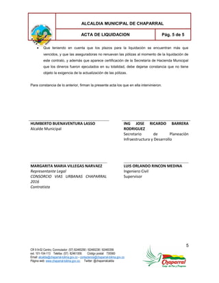 ALCALDIA MUNICIPAL DE CHAPARRAL
ACTA DE LIQUIDACION Pág. 5 de 5
• Que teniendo en cuenta que los plazos para la liquidación se encuentran más que
vencidos, y que las aseguradoras no renuevan las pólizas al momento de la liquidación de
este contrato, y además que aparece certificación de la Secretaría de Hacienda Municipal
que los dineros fueron ejecutados en su totalidad, debe dejarse constancia que no tiene
objeto la exigencia de la actualización de las pólizas.
Para constancia de lo anterior, firman la presente acta los que en ella intervinieron.
HUMBERTO BUENAVENTURA LASSO
Alcalde Municipal
ING JOSE RICARDO BARRERA
RODRIGUEZ
Secretario de Planeación
Infraestructura y Desarrollo
MARGARITA MARIA VILLEGAS NARVAEZ
Representante Legal
CONSORCIO VIAS URBANAS CHAPARRAL
2016
Contratista
LUIS ORLANDO RINCON MEDINA
Ingeniero Civil
Supervisor
5
CR 9 9-02 Centro; Conmutador: (57) 82460290 / 82460238 / 82460356
ext. 101-104-113 Telefax: (57) 82461309; Código postal: 735560
Email: alcaldia@chaparral-tolima.gov.co - contactenos@chaparral-tolima.gov.co
Página web: www.chaparral-tolima.gov.co; Twitter: @chaparralcaldia
 