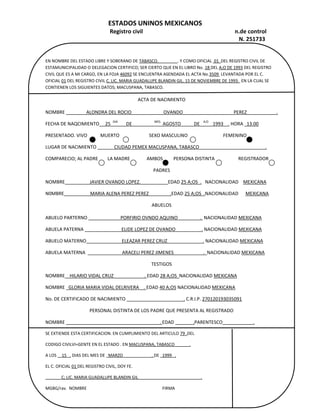 EN NOMBRE DEL ESTADO LIBRE Y SOBERANO DE TABASCO.                  . Y COMO OFICIAL  01  DEL REGISTRO CIVIL DE ESTAMUNICIPALIDAD O DELEGACION CERTIFICO; SER CIERTO QUE EN EL LIBRO No. 18 DEL A;O DE 1993 DEL REGISTRO CIVIL QUE ES A MI CARGO, EN LA FOJA 46092 SE ENCUENTRA ASENDADA EL ACTA No.3509  LEVANTADA POR EL C. OFICIAL 01 DEL REGISTRO CIVIL C. LIC. MARIA GUADALUPE BLANDIN GIL. 15 DE NOVIEMBRE DE 1993.  EN LA CUAL SE CONTIENEN LOS SIGUIENTES DATOS; MACUSPANA, TABASCO.ACTA DE NACIMIENTONOMBRE                  ALONDRA DEL ROCIO                           OVANDO                                           PEREZ                         .FECHA DE NAQCIMIENTO     25  DIA       DE                   MES   AGOSTO           DE   A;O    1993    . HORA   13.00PRESENTADO. VIVO           MUERTO                         SEXO MASCULINO                              FEMENINOLUGAR DE NACIMIENTO               CIUDAD PEMEX MACUSPANA, TABASCO                                                        .COMPARECIO; AL PADRE        LA MADRE              AMBOS         PERSONA DISTINTA                    REGISTRADORPADRESNOMBRE                     JAVIER OVANDO LOPEZ.                       EDAD 25 A;OS  .   NACIONALIDAD    MEXICANA N0MBRE                      MARIA ALENA PEREZ PEREZ                  .EDAD 25 A;OS  .NACIONALIDAD      MEXICANAABUELOSABUELO PARTERNO                            PORFIRIO OVNDO AQUINO                   .  NACIONALIDAD MEXICANA ABUELA PATERNA                                ELIDE LOPEZ DE OVANDO                      . NACIONALIDAD MEXICANA ABUELO MATERNO                              ELEAZAR PEREZ CRUZ                              . NACIONALIDAD MEXICANA ABUELA MATERNA                               ARACELI PEREZ JIMENES                         .  NACIONALIDAD MEXICANA TESTIGOSNOMBRE    HILARIO VIDAL CRUZ                          . EDAD 28 A;OS  NACIONALIDAD MEXICANANOMBRE   GLORIA MARIA VIDAL DELRIVERA    . EDAD 40 A;OS NACIONALIDAD MEXICANANo. DE CERTIFICADO DE NACIMIENTO                                                 . C.R.I.P. 270120193035091PERSONAL DISTINTA DE LOS PADRE QUE PRESENTA AL REGISTRADONOMBRE                                                                                . EDAD                .PARENTESCO                          .SE EXTIENDE ESTA CERTIFICACION. EN CUMPLIMIENTO DEL ARTICULO 79 .DELCODIGO CIVILVI=GENTE EN EL ESTADO . EN MACUSPANA, TABASCO              .A LOS     15   . DIAS DEL MES DE   MARZO                           . DE   1999   .EL C. OFICIAL 01 DEL REGISTRO CIVIL, DOY FE.               C; LIC. MARIA GUADALUPE BLANDIN GIL                                                           .MGBG/rav.  NOMBRE                                                                       FIRMA                                                                                      <br />